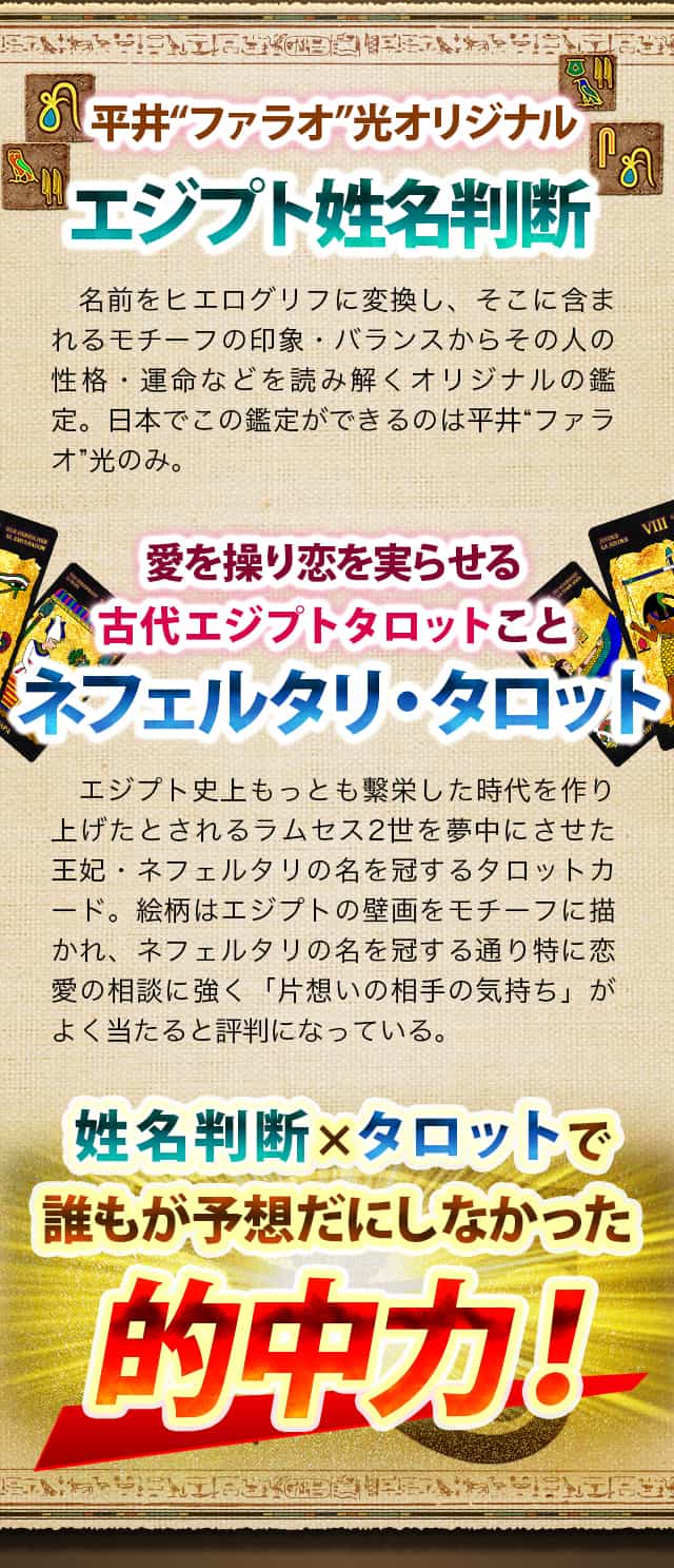 平井”ファラオ”オリジナル　エジプト姓名判断　名前をヒエログリフに変換し、そこに含まれるモチーフの印象・バランスからその人の性格・運命などを読み解くオリジナルの鑑定。日本でこの鑑定ができるのは平井“ファラオ”光のみ。　愛を操り恋を実らせるネフェルタリタロット　エジプト史上もっとも繫栄した時代を作り上げたとされるラムセス2世を夢中にさせた王妃・ネフェルタリの名を冠するタロットカード。絵柄はエジプトの壁画をモチーフに描かれ、ネフェルタリの名を冠する通り特に恋愛の相談に強く「片想いの相手の気持ち」がよく当たると評判になっている。　姓名判断×タロットで誰もが予想だにしなかった的中力！