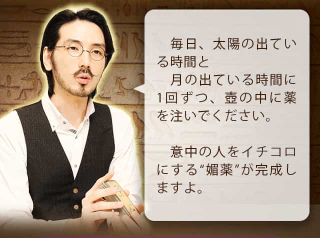 毎日、太陽の出ている時間と月の出ている時間に一回ずつ、壺の中に薬を注いでください。意中の人をイチコロにする”媚薬”が完成しますよ。