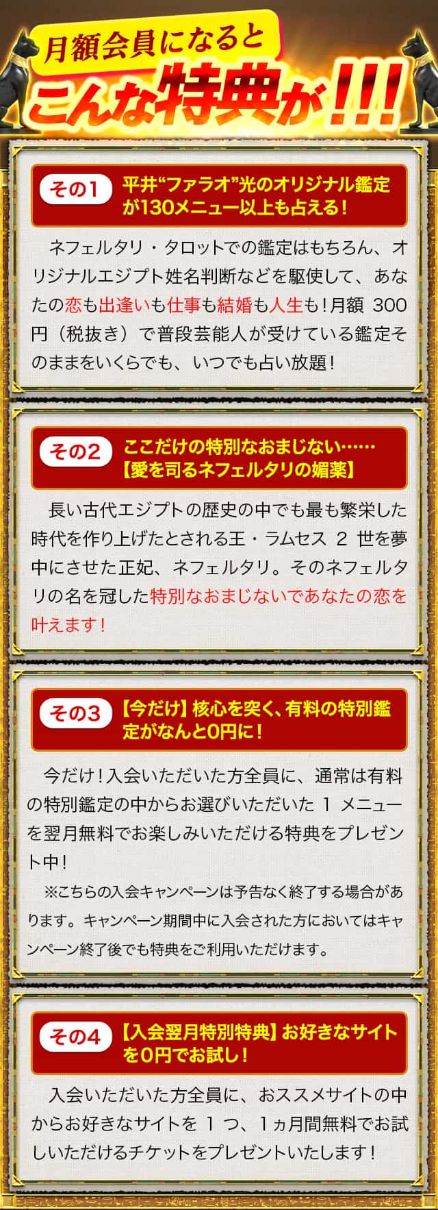月額会員になるとこんな特典が！！！その1平井“ファラオ”光のオリジナル鑑定が120メニュー以上も占える！　その2 ここだけの特別なおまじない……【愛を司るネフェルタリの媚薬】その3【今だけ】核心を突く、有料の特別鑑定がなんと0円に！ その4【入会翌月特別特典】お好きなサイトを０円でお試し！