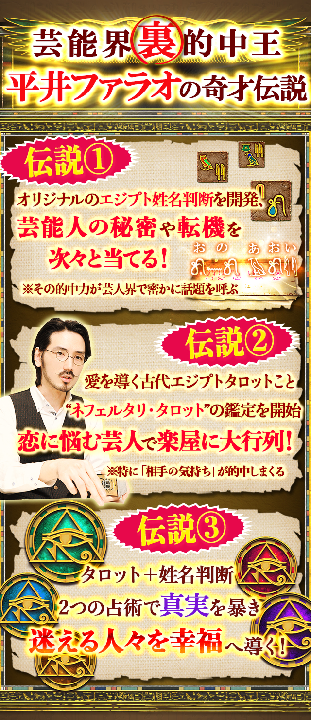 芸能界裏的中王　平井ファラオの奇才伝説　伝説1オリジナルのエジプト姓名判断を開発、芸能人の秘密や結婚時期を次々と当てる！　伝説2愛と美を象徴する”ネフェルタリタロット”の鑑定を開始　芸人の恋叶え過ぎて楽屋に大行列！　伝説3タロット＋姓名判断2つの占術で真実を暴き迷える人々を幸福へ導く！